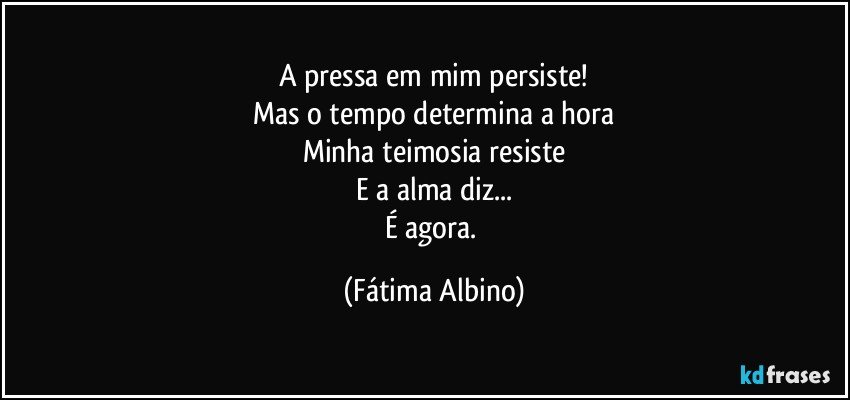 A pressa em mim persiste!
Mas o tempo determina a hora
Minha teimosia resiste
E a alma diz...
É agora. (Fátima Albino)