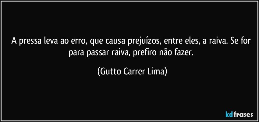 A pressa leva ao erro, que causa prejuízos, entre eles, a raiva. Se for para passar raiva, prefiro não fazer. (Gutto Carrer Lima)