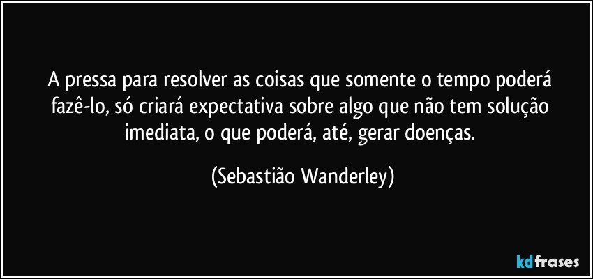 A pressa para resolver as coisas que somente o tempo poderá fazê-lo, só criará expectativa sobre algo que não tem solução imediata, o que poderá, até, gerar doenças. (Sebastião Wanderley)