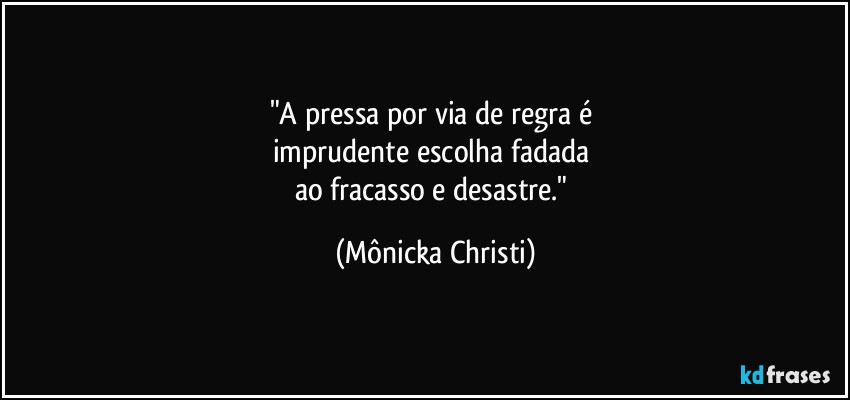 "A pressa por via de regra é 
imprudente escolha fadada 
ao fracasso e desastre." (Mônicka Christi)