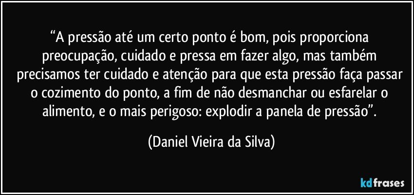 “A pressão até um certo ponto é bom, pois proporciona preocupação, cuidado e pressa em fazer algo, mas também precisamos ter cuidado e atenção para que esta pressão faça passar o cozimento do ponto, a fim de não desmanchar ou esfarelar o alimento, e o mais perigoso: explodir a panela de pressão”. (Daniel Vieira da Silva)