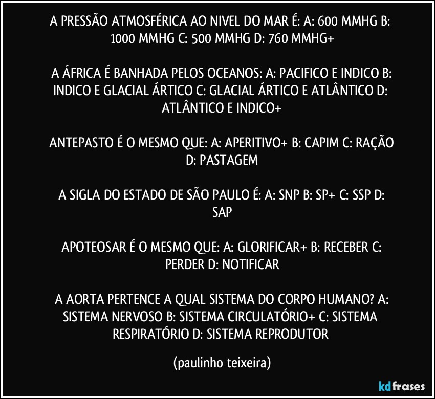 A PRESSÃO ATMOSFÉRICA AO NIVEL DO MAR É:  A: 600 MMHG  B: 1000 MMHG C: 500 MMHG  D: 760 MMHG+

 A ÁFRICA É BANHADA PELOS OCEANOS:  A: PACIFICO E INDICO  B: INDICO E GLACIAL ÁRTICO  C: GLACIAL ÁRTICO E ATLÂNTICO  D: ATLÂNTICO E INDICO+

 ANTEPASTO É O MESMO QUE:  A: APERITIVO+  B: CAPIM  C: RAÇÃO  D: PASTAGEM

 A SIGLA DO ESTADO DE SÃO PAULO É:  A: SNP  B: SP+  C: SSP  D: SAP

 APOTEOSAR É O MESMO QUE:  A: GLORIFICAR+  B: RECEBER  C: PERDER  D: NOTIFICAR

 A AORTA PERTENCE A QUAL SISTEMA DO CORPO HUMANO?  A: SISTEMA NERVOSO  B: SISTEMA CIRCULATÓRIO+  C: SISTEMA RESPIRATÓRIO  D: SISTEMA REPRODUTOR (paulinho teixeira)