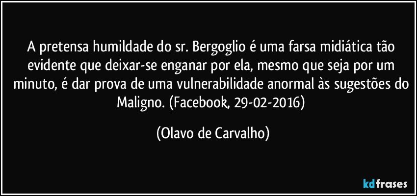 A pretensa humildade do sr. Bergoglio é uma farsa midiática tão evidente que deixar-se enganar por ela, mesmo que seja por um minuto, é dar prova de uma vulnerabilidade anormal às sugestões do Maligno. (Facebook, 29-02-2016) (Olavo de Carvalho)