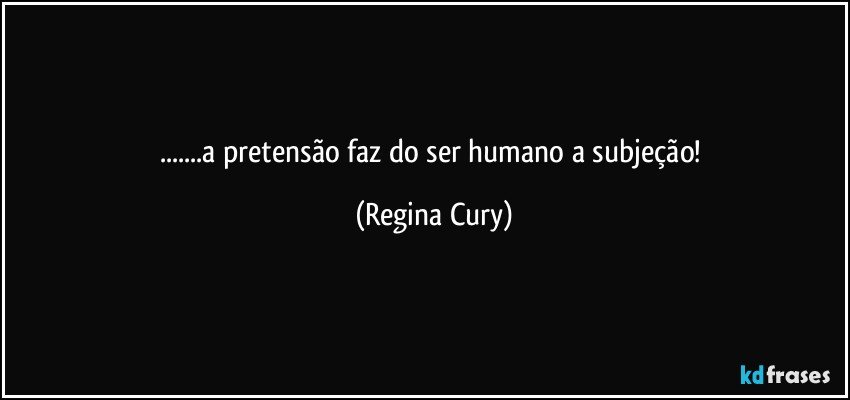 ...a pretensão faz do ser humano a subjeção! (Regina Cury)