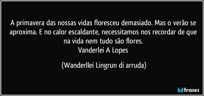 A primavera das nossas vidas floresceu demasiado. Mas o verão  se aproxima. E no calor escaldante, necessitamos nos recordar de que na vida nem tudo são flores. 
Vanderlei A Lopes (Wanderllei Lingrun di arruda)