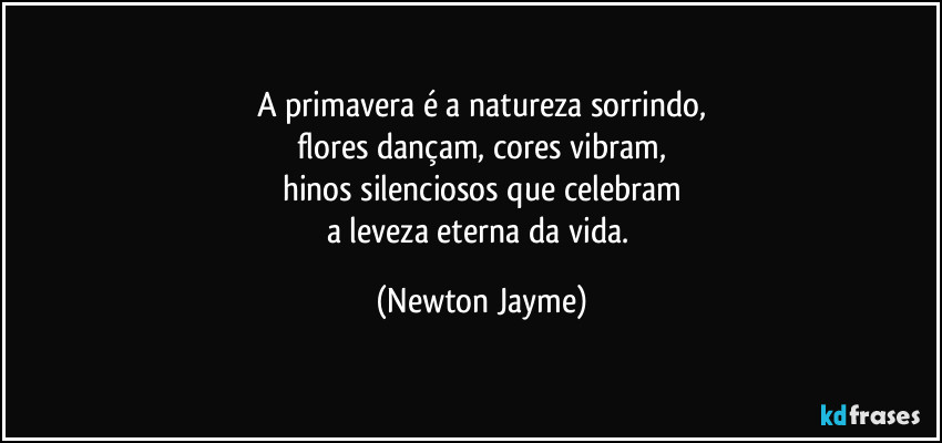 A primavera é a natureza sorrindo,
flores dançam, cores vibram,
hinos silenciosos que celebram
a leveza eterna da vida. (Newton Jayme)