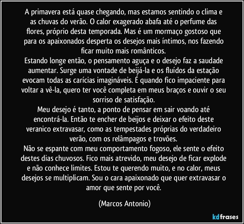 A primavera está quase chegando, mas estamos sentindo o clima e as chuvas do verão. O calor exagerado abafa até o perfume das flores, próprio desta temporada. Mas é um mormaço gostoso que para os apaixonados desperta os desejos mais íntimos, nos fazendo ficar muito mais românticos. 
Estando longe então, o pensamento aguça e o desejo faz a saudade aumentar. Surge uma vontade de beijá-la e os fluídos da estação evocam todas as carícias imagináveis. É quando fico impaciente para voltar a vê-la, quero ter você completa em meus braços e ouvir o seu sorriso de satisfação. 
Meu desejo é tanto, a ponto de pensar em sair voando até encontrá-la. Então te encher de beijos e deixar o efeito deste veranico extravasar, como as tempestades próprias do verdadeiro verão, com os relâmpagos e trovões. 
Não se espante com meu comportamento fogoso, ele sente o efeito destes dias chuvosos. Fico mais atrevido, meu desejo de ficar explode e não conhece limites. Estou te querendo muito, e no calor, meus desejos se multiplicam. Sou o cara apaixonado que quer extravasar o amor que sente por você. (Marcos Antonio)