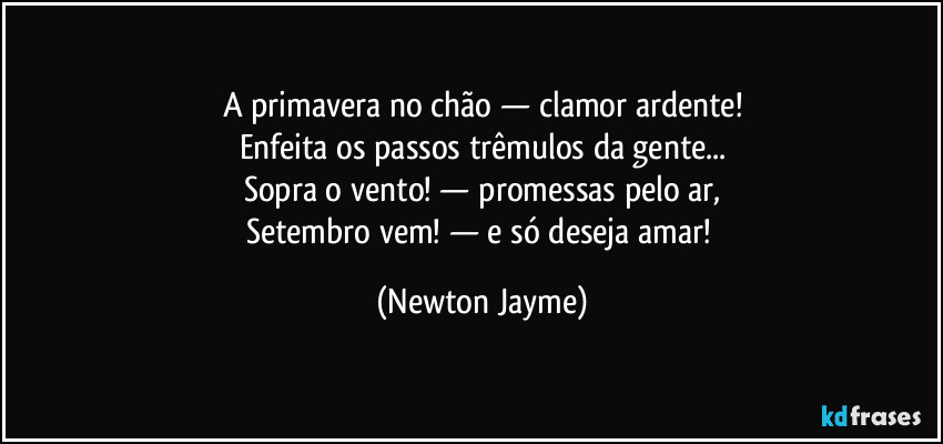 A primavera no chão — clamor ardente!
Enfeita os passos trêmulos da gente...
Sopra o vento! — promessas pelo ar,
Setembro vem! — e só deseja amar! (Newton Jayme)