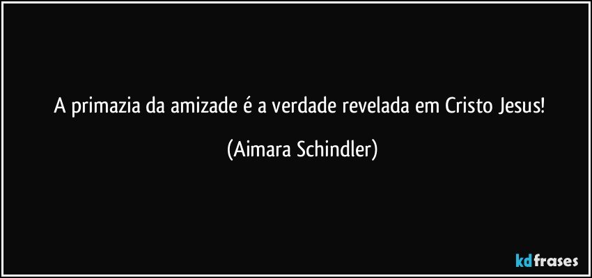 A primazia da amizade é a verdade revelada em Cristo Jesus! (Aimara Schindler)