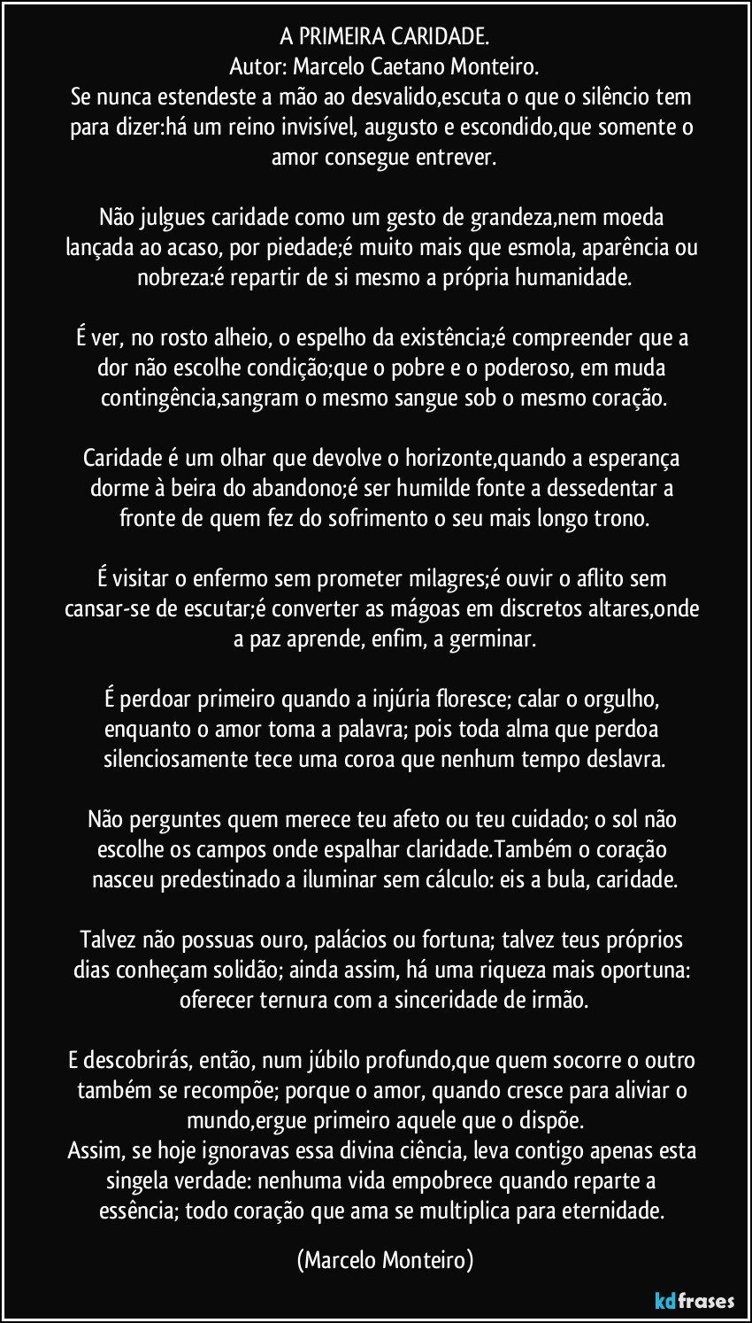A PRIMEIRA CARIDADE.
Autor: Marcelo Caetano Monteiro.
Se nunca estendeste a mão ao desvalido,escuta o que o silêncio tem para dizer:há um reino invisível, augusto e escondido,que somente o amor consegue entrever.

Não julgues caridade como um gesto de grandeza,nem moeda lançada ao acaso, por piedade;é muito mais que esmola, aparência ou nobreza:é repartir de si mesmo a própria humanidade.

É ver, no rosto alheio, o espelho da existência;é compreender que a dor não escolhe condição;que o pobre e o poderoso, em muda contingência,sangram o mesmo sangue sob o mesmo coração.

Caridade é um olhar que devolve o horizonte,quando a esperança dorme à beira do abandono;é ser humilde fonte a dessedentar a fronte de quem fez do sofrimento o seu mais longo trono.

É visitar o enfermo sem prometer milagres;é ouvir o aflito sem cansar-se de escutar;é converter as mágoas em discretos altares,onde a paz aprende, enfim, a germinar.

É perdoar primeiro quando a injúria floresce; calar o orgulho, enquanto o amor toma a palavra; pois toda alma que perdoa silenciosamente tece uma coroa que nenhum tempo deslavra.

Não perguntes quem merece teu afeto ou teu cuidado; o sol não escolhe os campos onde espalhar claridade.Também o coração nasceu predestinado a iluminar sem cálculo: eis a bula,  caridade.

Talvez não possuas ouro, palácios ou fortuna; talvez teus próprios dias conheçam solidão; ainda assim, há uma riqueza mais oportuna: oferecer ternura com a sinceridade de irmão.

E descobrirás, então, num júbilo profundo,que quem socorre o outro também se recompõe; porque o amor, quando cresce para aliviar o mundo,ergue primeiro aquele que o dispõe.
Assim, se hoje ignoravas essa divina ciência, leva contigo apenas esta singela verdade: nenhuma vida empobrece quando reparte a essência; todo coração que ama se multiplica para eternidade. (Marcelo Monteiro)