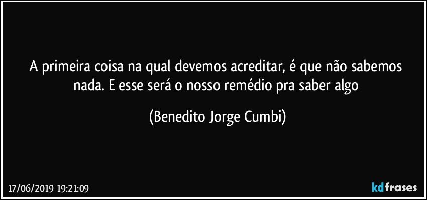 A primeira coisa na qual devemos acreditar, é que não sabemos nada. E esse será o nosso remédio pra saber algo (Benedito Jorge Cumbi)