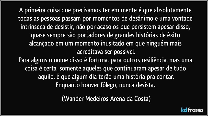 A primeira coisa que precisamos ter em mente é que absolutamente todas as pessoas passam por momentos de desânimo e uma vontade intrínseca de desistir, não por acaso os que persistem apesar disso, quase sempre são portadores de grandes histórias de êxito alcançado em um momento inusitado em que ninguém mais acreditava ser possível.
Para alguns o nome disso é fortuna, para outros resiliência, mas uma coisa é certa, somente aqueles que continuaram apesar de tudo aquilo, é que algum dia terão uma história pra contar.
Enquanto houver fôlego, nunca desista. (Wander Medeiros Arena da Costa)