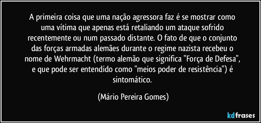 A primeira coisa que uma nação agressora faz é se mostrar como uma vítima que apenas está retaliando um ataque sofrido recentemente ou num passado distante. O fato de que o conjunto das forças armadas alemães durante o regime nazista recebeu o nome de Wehrmacht (termo alemão que significa "Força de Defesa", e que pode ser entendido como "meios/poder de resistência") é sintomático. (Mário Pereira Gomes)