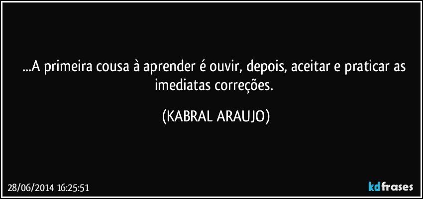 ...A primeira cousa à aprender é ouvir, depois, aceitar e praticar as imediatas correções. (KABRAL ARAUJO)