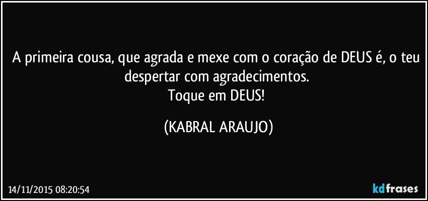 A primeira cousa, que agrada e mexe com o coração de DEUS é, o teu despertar com agradecimentos. 
Toque em DEUS! (KABRAL ARAUJO)