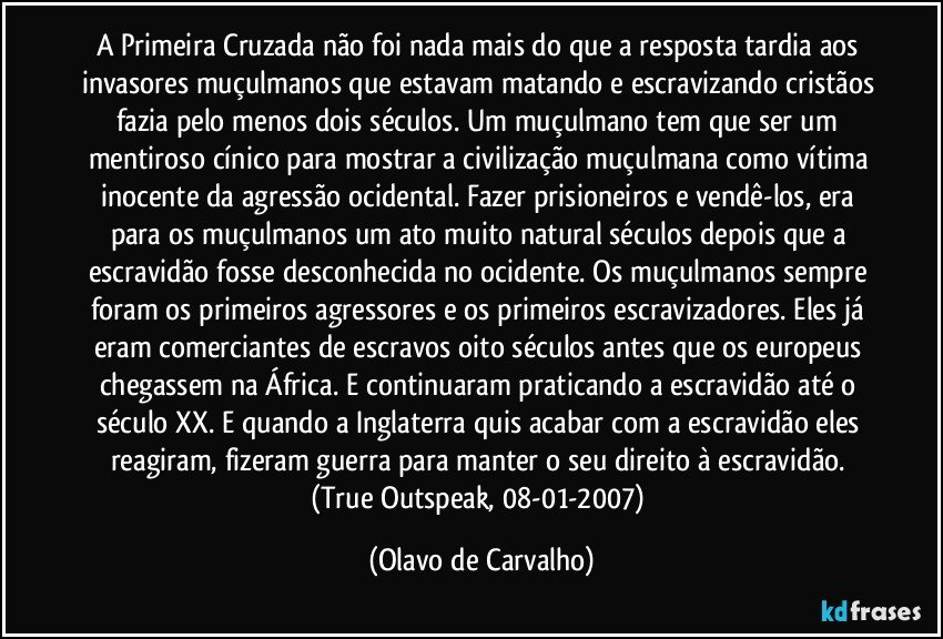 A Primeira Cruzada não foi nada mais do que a resposta tardia aos invasores muçulmanos que estavam matando e escravizando cristãos fazia pelo menos dois séculos. Um muçulmano tem que ser um mentiroso cínico para mostrar a civilização muçulmana como vítima inocente da agressão ocidental. Fazer prisioneiros e vendê-los, era para os muçulmanos um ato muito natural séculos depois que a escravidão fosse desconhecida no ocidente. Os muçulmanos sempre foram os primeiros agressores e os primeiros escravizadores. Eles já eram comerciantes de escravos oito séculos antes que os europeus chegassem na África. E continuaram praticando a escravidão até o século XX. E quando a Inglaterra quis acabar com a escravidão eles reagiram, fizeram guerra para manter o seu direito à escravidão. (True Outspeak, 08-01-2007) (Olavo de Carvalho)