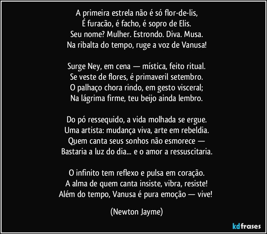 A primeira estrela não é só flor-de-lis,
É furacão, é facho, é sopro de Elis.
Seu nome? Mulher. Estrondo. Diva. Musa.
Na ribalta do tempo, ruge a voz de Vanusa!
Surge Ney, em cena — mística, feito ritual.
Se veste de flores, é primaveril setembro.
O palhaço chora rindo, em gesto visceral;
Na lágrima firme, teu beijo ainda lembro.
Do pó ressequido, a vida molhada se ergue.
Uma artista: mudança viva, arte em rebeldia.
Quem canta seus sonhos não esmorece —
Bastaria a luz do dia... e o amor a ressuscitaria.
O infinito tem reflexo e pulsa em coração.
A alma de quem canta insiste, vibra, resiste!
Além do tempo, Vanusa é pura emoção — vive! (Newton Jayme)
