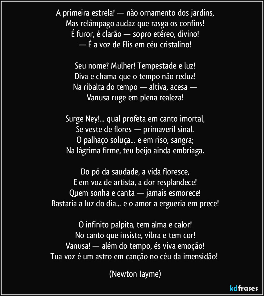 A primeira estrela! — não ornamento dos jardins,
Mas relâmpago audaz que rasga os confins!
É furor, é clarão — sopro etéreo, divino!
— É a voz de Elis em céu cristalino!
Seu nome? Mulher! Tempestade e luz!
Diva e chama que o tempo não reduz!
Na ribalta do tempo — altiva, acesa —
Vanusa ruge em plena realeza!
Surge Ney!... qual profeta em canto imortal,
Se veste de flores — primaveril sinal.
O palhaço soluça... e em riso, sangra;
Na lágrima firme, teu beijo ainda embriaga.
Do pó da saudade, a vida floresce,
E em voz de artista, a dor resplandece!
Quem sonha e canta — jamais esmorece!
Bastaria a luz do dia... e o amor a ergueria em prece!
O infinito palpita, tem alma e calor!
No canto que insiste, vibra e tem cor!
Vanusa! — além do tempo, és viva emoção!
Tua voz é um astro em canção no céu da imensidão! (Newton Jayme)