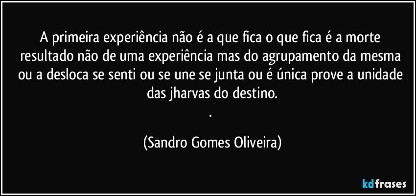 A primeira experiência não é a que fica o que fica é a morte resultado não de uma experiência mas do agrupamento da mesma  ou a desloca se senti ou se une se junta ou é única prove a unidade das jharvas do destino.
. (Sandro Gomes Oliveira)