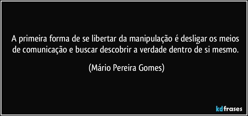 A primeira forma de se libertar da manipulação é desligar os meios de comunicação e buscar descobrir a verdade dentro de si mesmo. (Mário Pereira Gomes)