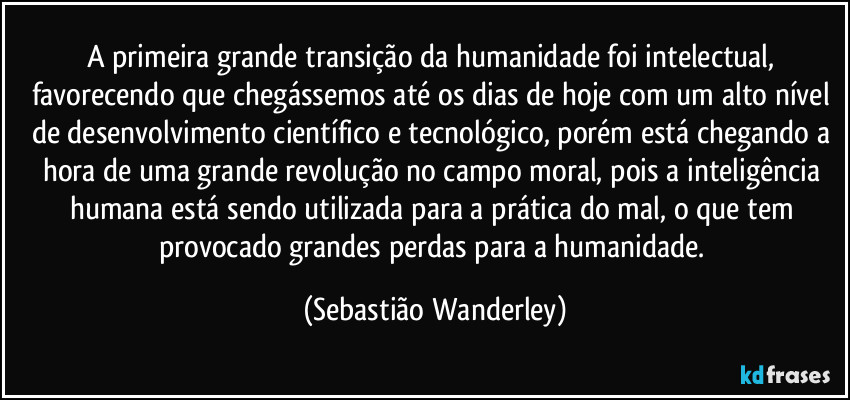 A primeira grande transição da humanidade foi intelectual, favorecendo que chegássemos até os dias de hoje com um alto nível de desenvolvimento científico e tecnológico, porém está chegando a hora de uma grande revolução no campo moral, pois a inteligência humana está sendo utilizada para a prática do mal, o que tem provocado grandes perdas para a humanidade. (Sebastião Wanderley)