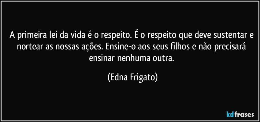 A primeira lei da vida é o respeito. É o respeito que deve sustentar e nortear as nossas ações. Ensine-o aos seus filhos e não precisará ensinar nenhuma outra. (Edna Frigato)