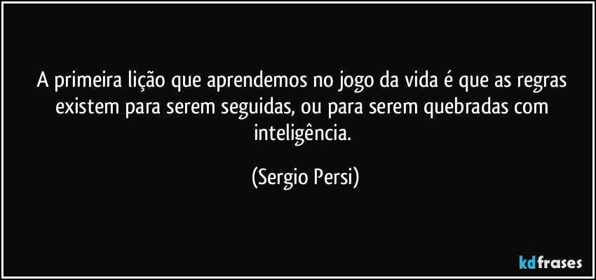 A primeira lição que aprendemos no jogo da vida é que as regras existem para serem seguidas, ou para serem quebradas com inteligência. (Sergio Persi)