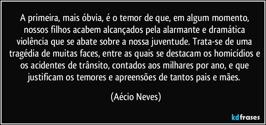 A primeira, mais óbvia, é o temor de que, em algum momento, nossos filhos acabem alcançados pela alarmante e dramática violência que se abate sobre a nossa juventude. Trata-se de uma tragédia de muitas faces, entre as quais se destacam os homicídios e os acidentes de trânsito, contados aos milhares por ano, e que justificam os temores e apreensões de tantos pais e mães. (Aécio Neves)