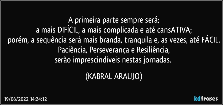 a primeira parte sempre será;
a mais DIFÍCIL, a mais complicada e até cansATIVA;
porém, a sequência será mais branda, tranquila e, as vezes, até FÁCIL.
Paciência, Perseverança e Resiliência,
serão imprescindíveis nestas jornadas. (KABRAL ARAUJO)