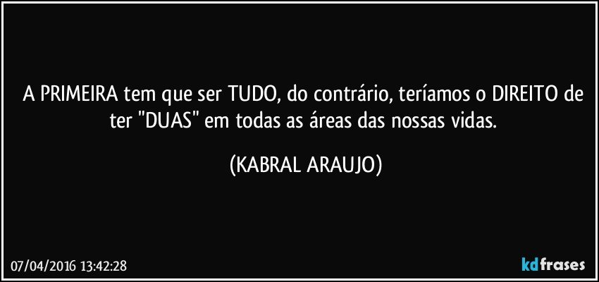 A PRIMEIRA tem que ser TUDO, do contrário, teríamos o DIREITO de ter "DUAS" em todas as áreas das nossas vidas. (KABRAL ARAUJO)