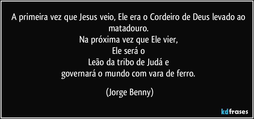 A primeira vez que Jesus veio, Ele era o Cordeiro de Deus levado ao matadouro. 
Na próxima vez que Ele vier, 
Ele será o 
Leão da tribo de Judá e 
governará o mundo com vara de ferro. (Jorge Benny)