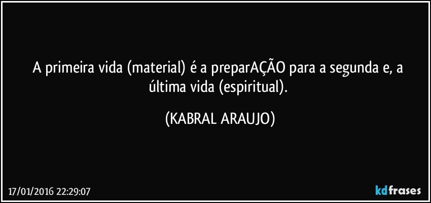 A primeira vida (material) é a preparAÇÃO para a segunda e, a última vida (espiritual). (KABRAL ARAUJO)