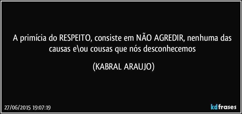 A primícia do RESPEITO, consiste em NÃO AGREDIR, nenhuma das causas e\ou cousas que nós desconhecemos (KABRAL ARAUJO)