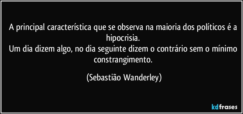 A principal característica que se observa na maioria dos políticos é a hipocrisia. 
Um dia dizem algo, no dia seguinte dizem o contrário sem o mínimo constrangimento. (Sebastião Wanderley)