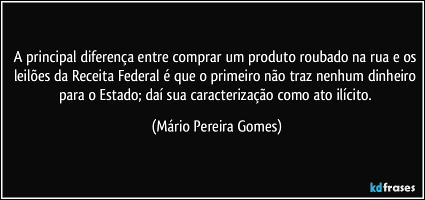 A principal diferença entre comprar um produto roubado na rua e os leilões da Receita Federal é que o primeiro não traz nenhum dinheiro para o Estado; daí sua caracterização como ato ilícito. (Mário Pereira Gomes)