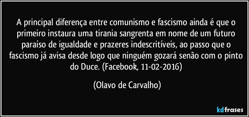 A principal diferença entre comunismo e fascismo ainda é que o primeiro instaura uma tirania sangrenta em nome de um futuro paraíso de igualdade e prazeres indescritíveis, ao passo que o fascismo já avisa desde logo que ninguém gozará senão com o pinto do Duce. (Facebook, 11-02-2016) (Olavo de Carvalho)