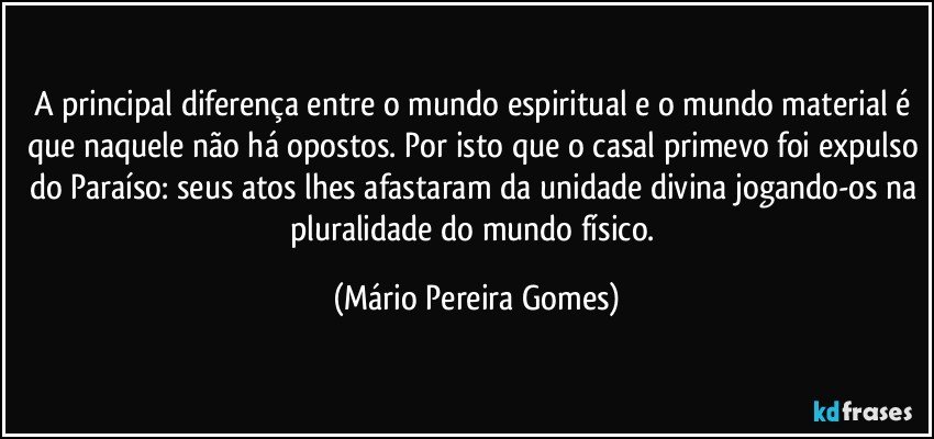 A principal diferença entre o mundo espiritual e o mundo material é que naquele não há opostos. Por isto que o casal primevo foi expulso do Paraíso: seus atos lhes afastaram da unidade divina jogando-os na pluralidade do mundo físico. (Mário Pereira Gomes)