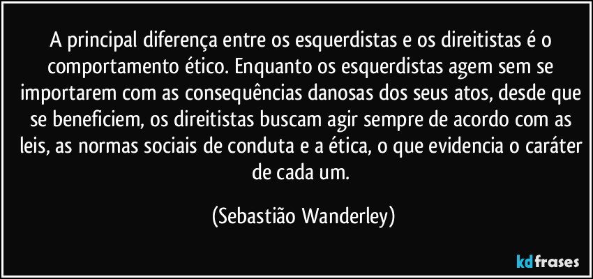 A principal diferença entre os esquerdistas e os direitistas é o comportamento ético. Enquanto os esquerdistas agem sem se importarem com as consequências danosas dos seus atos, desde que se beneficiem, os direitistas buscam agir sempre de acordo com as leis, as normas sociais de conduta e a ética, o que evidencia o caráter de cada um. (Sebastião Wanderley)