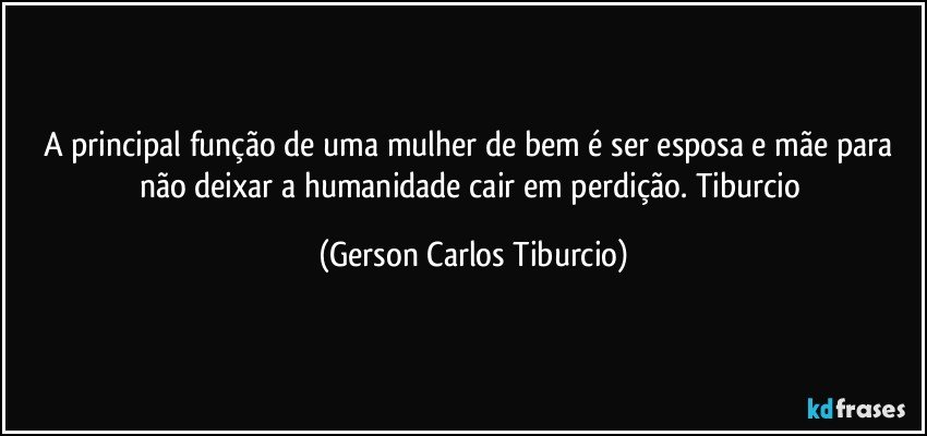 A principal função de uma mulher de bem é ser esposa e mãe para não deixar a humanidade cair em perdição. Tiburcio (Gerson Carlos Tiburcio)