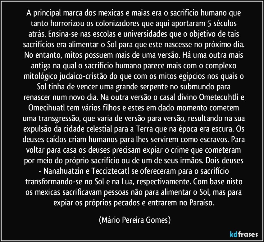 A principal marca dos mexicas e maias era o sacrifício humano que tanto horrorizou os colonizadores que aqui aportaram 5 séculos atrás. Ensina-se nas escolas e universidades que o objetivo de tais sacrifícios era alimentar o Sol para que este nascesse no próximo dia. No entanto, mitos possuem mais de uma versão. Há uma outra mais antiga na qual o sacrifício humano parece mais com o complexo mitológico judaico-cristão do que com os mitos egípcios nos quais o Sol tinha de vencer uma grande serpente no submundo para renascer num novo dia. Na outra versão o casal divino Ometecuhtli e Omecihuatl tem vários filhos e estes em dado momento cometem uma transgressão, que varia de versão para versão, resultando na sua expulsão da cidade celestial para a Terra que na época era escura. Os deuses caídos criam humanos para lhes servirem como escravos. Para voltar para casa os deuses precisam expiar o crime que cometeram por meio do próprio sacrifício ou de um de seus irmãos. Dois deuses - Nanahuatzin e Tecciztecatl se ofereceram para o sacrifício transformando-se no Sol e na Lua, respectivamente. Com base nisto os mexicas sacrificavam pessoas não para alimentar o Sol, mas para expiar os próprios pecados e entrarem no Paraíso. (Mário Pereira Gomes)