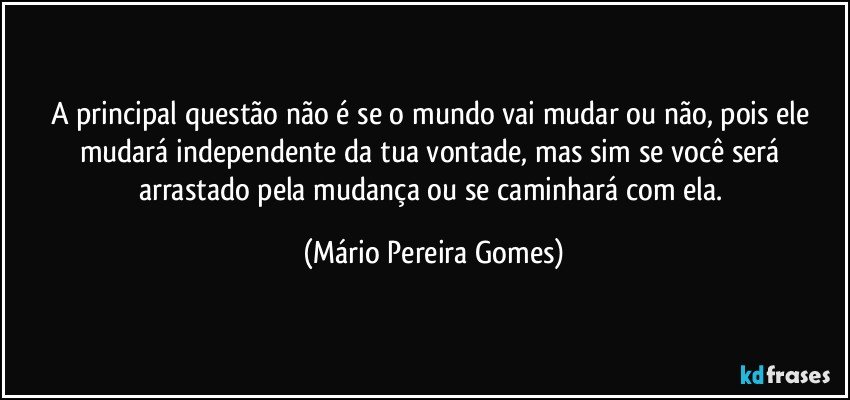 A principal questão não é se o mundo vai mudar ou não, pois ele mudará independente da tua vontade, mas sim se você será arrastado pela mudança ou se caminhará com ela. (Mário Pereira Gomes)