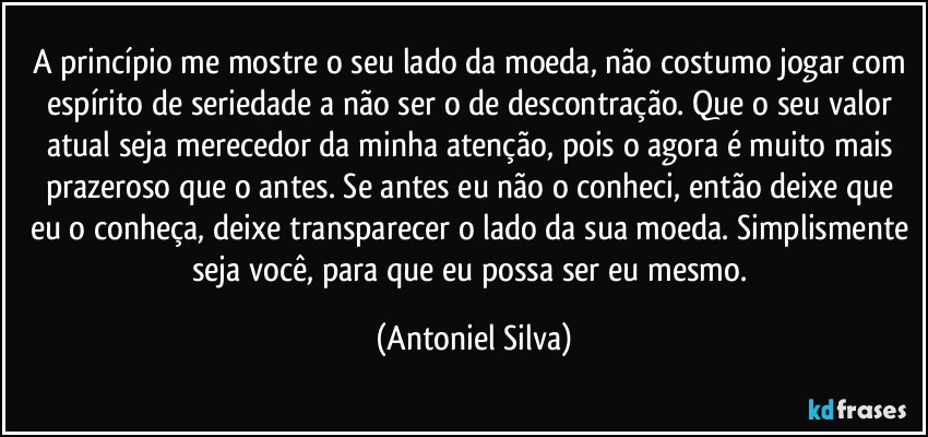 A princípio me mostre o seu lado da moeda, não costumo jogar com espírito de seriedade a não ser o de descontração. Que o seu valor atual seja merecedor da minha atenção, pois o agora é muito mais prazeroso que o antes. Se antes eu não o conheci, então deixe que eu o conheça, deixe transparecer o lado da sua moeda. Simplismente seja você, para que eu possa ser eu mesmo. (Antoniel Silva)