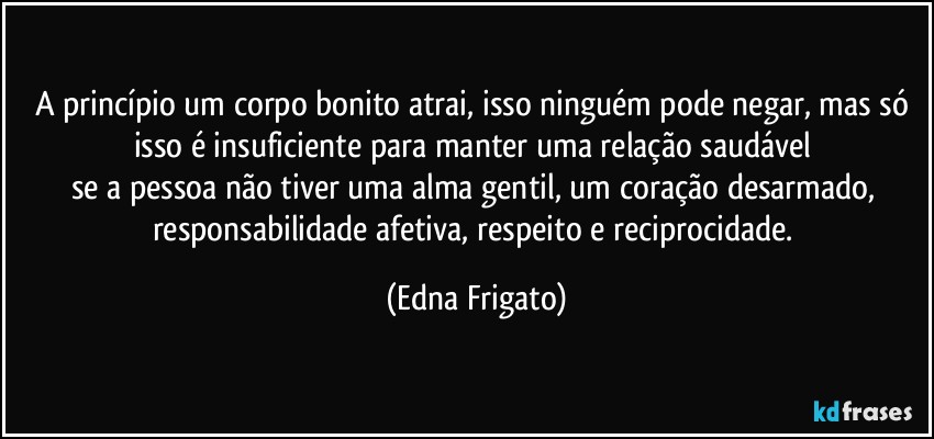 A princípio um corpo bonito atrai, isso ninguém pode negar, mas só isso é insuficiente para manter uma relação saudável 
se a pessoa não tiver uma alma gentil, um coração desarmado, responsabilidade afetiva, respeito e reciprocidade. (Edna Frigato)