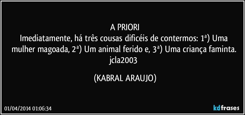 A PRIORI
Imediatamente, há três cousas dificéis de contermos: 1ª) Uma mulher magoada, 2ª) Um animal ferido e, 3ª) Uma criança faminta. jcla2003 (KABRAL ARAUJO)