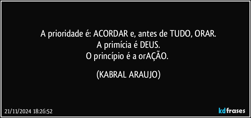 A prioridade é: ACORDAR e, antes de TUDO, ORAR.
A primícia é  DEUS.
O princípio é a orAÇÃO. (KABRAL ARAUJO)