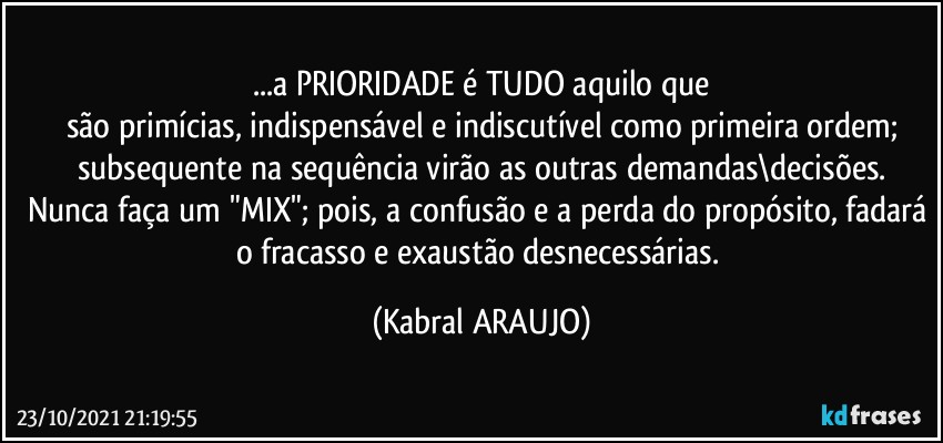 ...a PRIORIDADE é TUDO aquilo que
são primícias, indispensável e indiscutível como primeira ordem;
subsequente na sequência virão as outras demandas\decisões.
Nunca faça um "MIX"; pois, a confusão e a perda do propósito, fadará o fracasso e exaustão desnecessárias. (KABRAL ARAUJO)