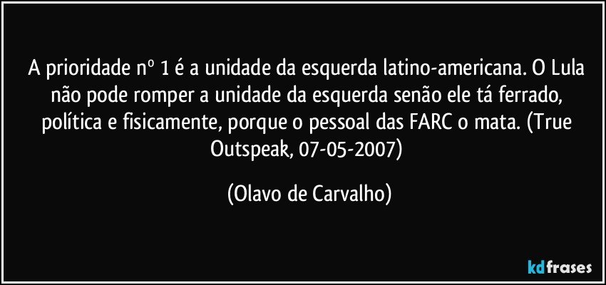 A prioridade nº 1 é a unidade da esquerda latino-americana. O Lula não pode romper a unidade da esquerda senão ele tá ferrado, política e fisicamente, porque o pessoal das FARC o mata. (True Outspeak, 07-05-2007) (Olavo de Carvalho)