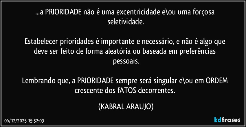 ...a PRIORIDADE não é uma excentricidade e\ou uma forçosa seletividade.

Estabelecer prioridades é importante e necessário, e não é algo que deve ser feito de forma aleatória ou baseada em preferências pessoais.

Lembrando que, a PRIORIDADE sempre será singular e\ou em ORDEM crescente dos fATOS decorrentes. (KABRAL ARAUJO)