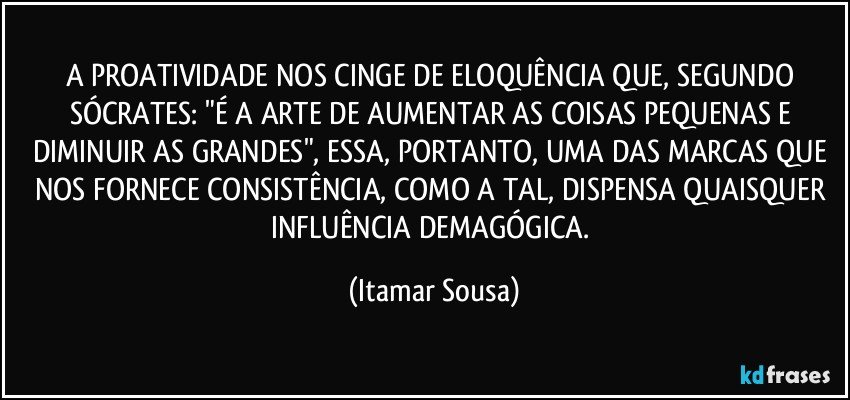 A PROATIVIDADE NOS CINGE DE ELOQUÊNCIA QUE, SEGUNDO SÓCRATES: "É A ARTE DE AUMENTAR AS COISAS PEQUENAS E DIMINUIR AS GRANDES", ESSA, PORTANTO, UMA DAS MARCAS QUE NOS FORNECE CONSISTÊNCIA, COMO A TAL, DISPENSA QUAISQUER INFLUÊNCIA DEMAGÓGICA. (Itamar Sousa)