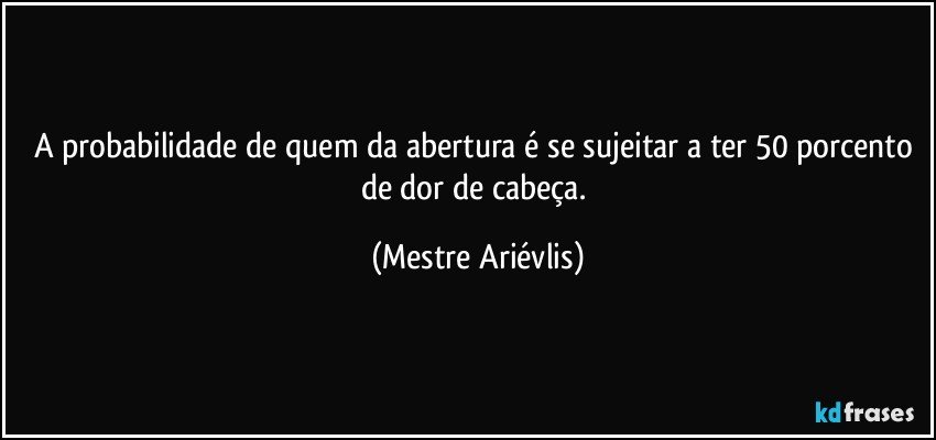 A probabilidade de quem da abertura é se sujeitar a ter 50 porcento de dor de cabeça. (Mestre Ariévlis)